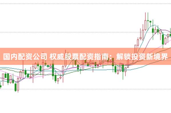 国内配资公司 权威股票配资指南：解锁投资新境界