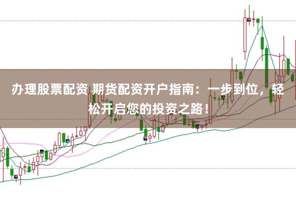 办理股票配资 期货配资开户指南：一步到位，轻松开启您的投资之路！