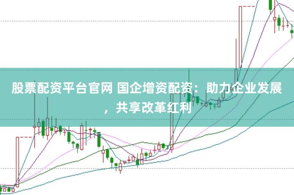股票配资平台官网 国企增资配资：助力企业发展，共享改革红利