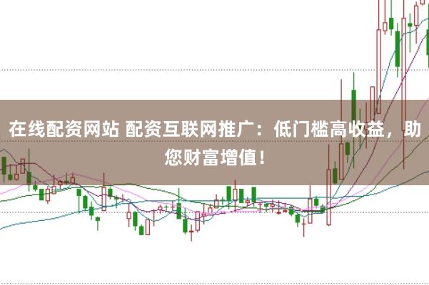 在线配资网站 配资互联网推广：低门槛高收益，助您财富增值！