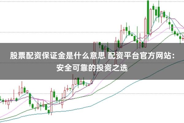 股票配资保证金是什么意思 配资平台官方网站：安全可靠的投资之选