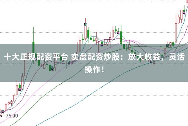 十大正规配资平台 实盘配资炒股：放大收益，灵活操作！