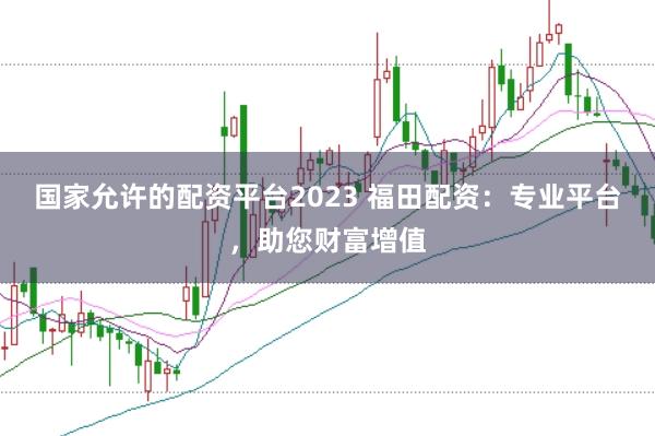 国家允许的配资平台2023 福田配资：专业平台，助您财富增值