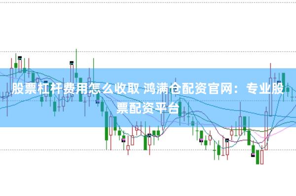 股票杠杆费用怎么收取 鸿满仓配资官网：专业股票配资平台