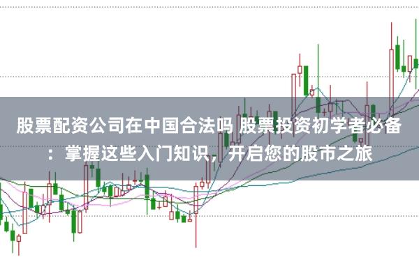 股票配资公司在中国合法吗 股票投资初学者必备：掌握这些入门知识，开启您的股市之旅