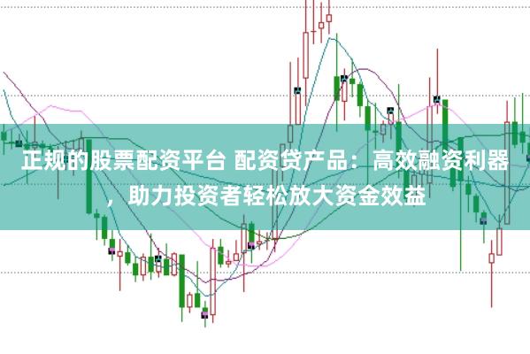 正规的股票配资平台 配资贷产品：高效融资利器，助力投资者轻松放大资金效益
