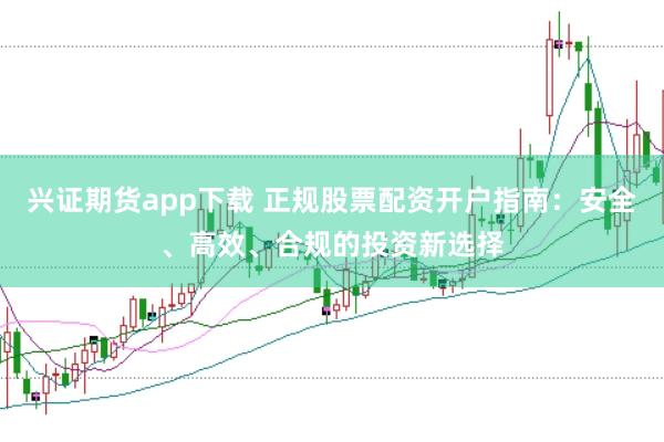 兴证期货app下载 正规股票配资开户指南:安全、高效、合规的投资新选择