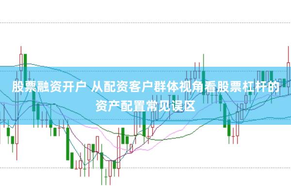 股票融资开户 从配资客户群体视角看股票杠杆的资产配置常见误区