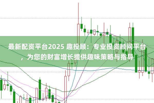 最新配资平台2025 趣投顾:专业投资顾问平台,为您的财富增长提供趣味策略与指导