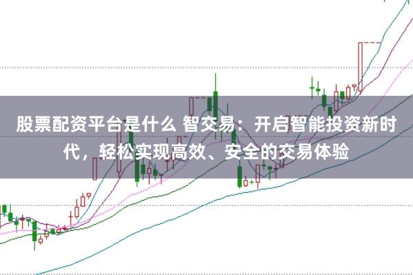 股票配资平台是什么 智交易：开启智能投资新时代，轻松实现高效、安全的交易体验