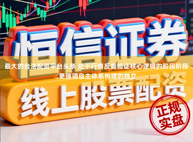 最大的合法配资平台头条 处于行情反复验证核心逻辑的阶段阶段,更强调自主体系构建的独立