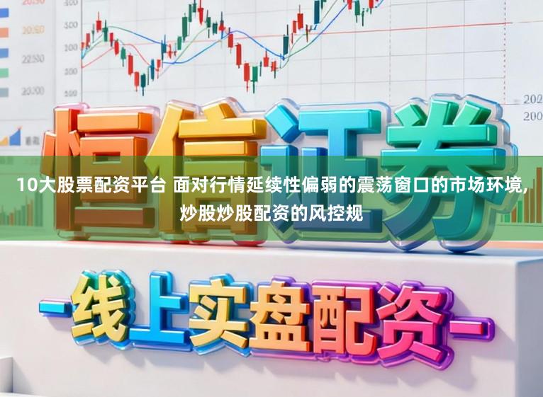 10大股票配资平台 面对行情延续性偏弱的震荡窗口的市场环境，炒股炒股配资的风控规