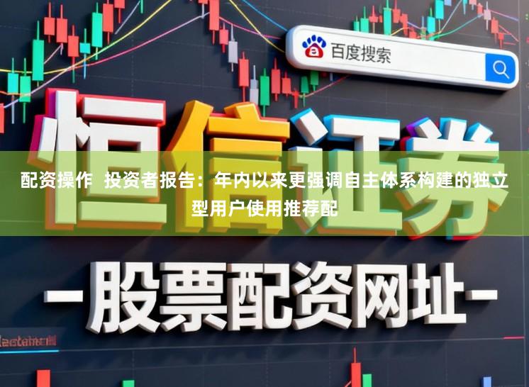 配资操作  投资者报告：年内以来更强调自主体系构建的独立型用户使用推荐配