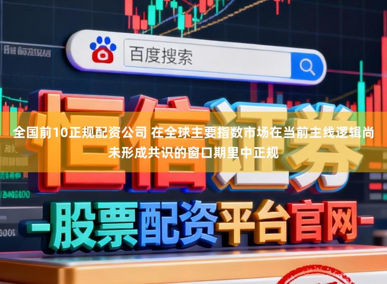 全国前10正规配资公司 在全球主要指数市场在当前主线逻辑尚未形成共识的窗口期里中正规