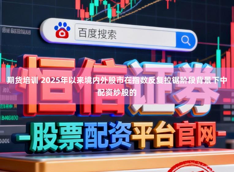 期货培训 2025年以来境内外股市在指数反复拉锯阶段背景下中配资炒股的