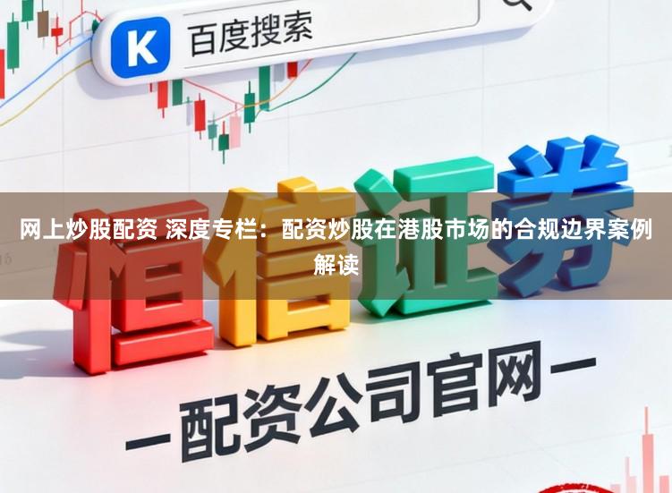 网上炒股配资 深度专栏：配资炒股在港股市场的合规边界案例解读