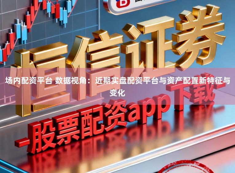 场内配资平台 数据视角：近期实盘配资平台与资产配置新特征与变化