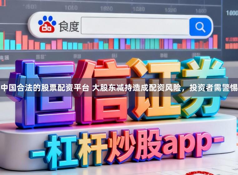 中国合法的股票配资平台 大股东减持造成配资风险，投资者需警惕