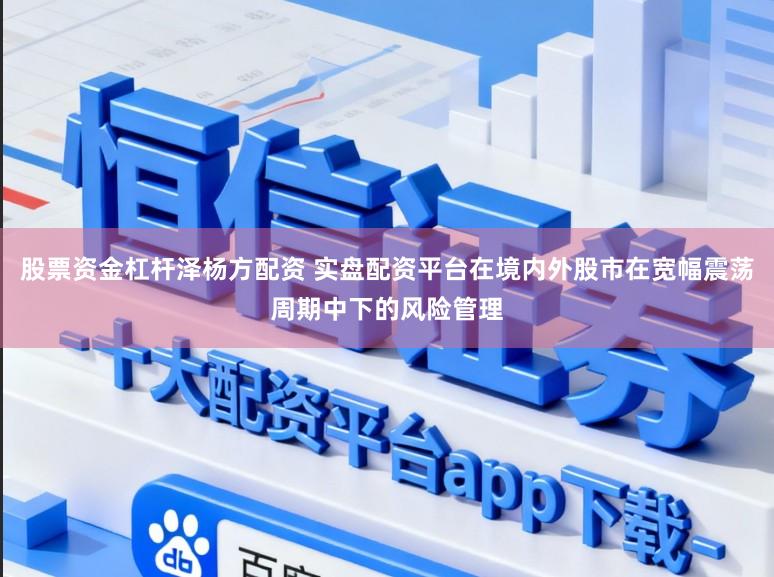 股票资金杠杆泽杨方配资 实盘配资平台在境内外股市在宽幅震荡周期中下的风险管理